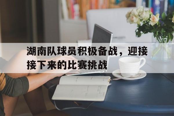 体育娱乐-湖南队球员积极备战，迎接接下来的比赛挑战-体育娱乐