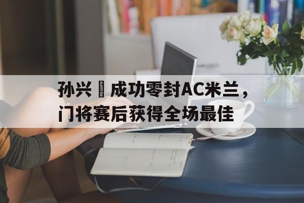 体育娱乐-孙兴慜成功零封AC米兰，门将赛后获得全场最佳孙兴慜最新进球-体育娱乐