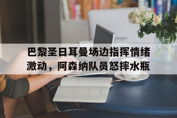 半岛体育app-巴黎圣日耳曼场边指挥情绪激动，阿森纳队员怒摔水瓶巴黎圣日耳曼直播在线观看-半岛体育app
